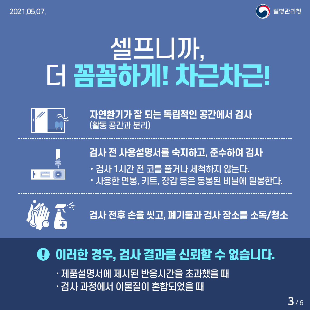 [질병관리청 21년 5월 7일 6페이지 중 3페이지] 셀프니까, 더 꼼꼼하게! 차근차근! 자연환기가 잘 되는 독립적인 공간에서 검사(활동 공간과 분리) 검사 전 사용설명서를 숙지하고, 준수하여 검사 -검사 1시간 전 코를 풀거나 세척하지 않는다. -사용한 면봉, 키트, 장갑 등은 동봉된 비닐에 밀봉한다. 검사 전후 손을 씻고, 폐기물과 검사 장소를 소독/청소! 이러한 경우, 검사 결과를 신뢰할 수 없습니다. -제품설명서에 제시된 반응시간을 초과했을 때 -검사 과정에서 이물질이 혼합되었을 때